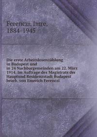 Die erste Arbeitslosenz?hlung in Budapest und in 24 Nachbargemeinden am 22. M?rz 1914. Im Auftrage des Magistrats der Hauptund Residenzstadt Budapest bearb. von Emerich Ferenczi