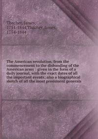The American revolution, from the commencement to the disbanding of the American army : given in the form of a daily journal, with the exact dates of all the important events; also a biographical sketch of all the most prominent generals