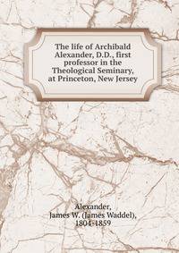 The life of Archibald Alexander, D.D., first professor in the Theological Seminary, at Princeton, New Jersey