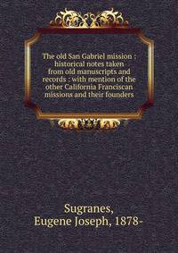 The old San Gabriel mission : historical notes taken from old manuscripts and records : with mention of the other California Franciscan missions and their founders