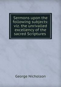 Sermons upon the following subjects: viz. the unrivalled excellency of the sacred Scriptures .