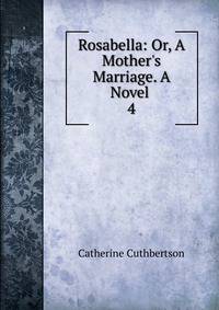 Rosabella: Or, A Mother's Marriage. A Novel .