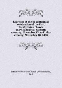Exercises at the bi-centennial celebration of the First Presbyterian church in Philadelphia. Sabbath morning, November 13, to Friday evening, November 18, 1898