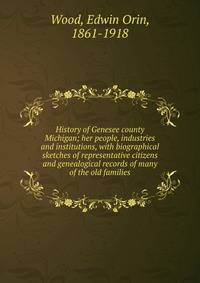 History of Genesee county Michigan; her people, industries and institutions, with biographical sketches of representative citizens and genealogical records of many of the old families
