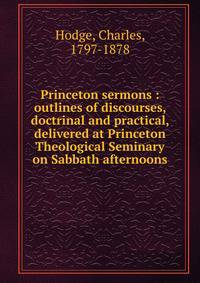 Princeton sermons : outlines of discourses, doctrinal and practical, delivered at Princeton Theological Seminary on Sabbath afternoons