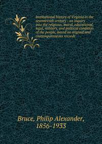 Institutional history of Virginia in the seventeenth century : an inquiry into the religious, moral, educational, legal, military, and political condition of the people, based on original and contemporaneous records
