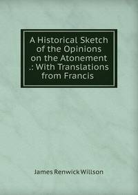 A Historical Sketch of the Opinions on the Atonement .: With Translations from Francis .