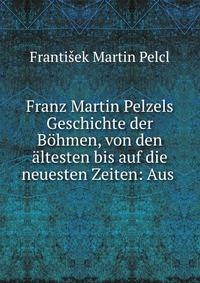 Franz Martin Pelzels Geschichte der B?hmen, von den ?ltesten bis auf die neuesten Zeiten: Aus .