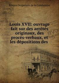 Louis XVII: ouvrage fait sur des arr?t?s originaux, des proc?s-verbaux, et les d?positions des .