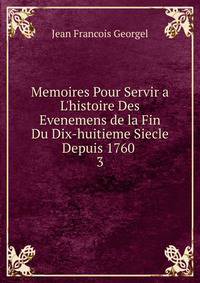Memoires Pour Servir a L'histoire Des Evenemens de la Fin Du Dix-huitieme Siecle Depuis 1760 .