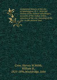 Centennial history of the city of Washington, D. C. With full outline of the natural advantages, accounts of the Indian tribes, selection of the site, founding of the city . to the present time