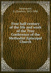 First half century of the life and work of the Troy Conference of the Methodist Episcopal Church