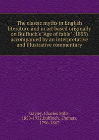 The classic myths in English literature and in art based originally on Bulfinch's "Age of fable" (1855) accompanied by an interpretative and illustrative commentary