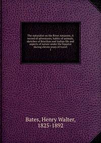 The naturalist on the River Amazons, A record of adventures, habits of animals, sketches of Brazilian and Indian life and aspects of nature under the Equator during eleven years of travel. 1