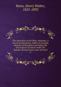 The naturalist on the River Amazons, A record of adventures, habits of animals, sketches of Brazilian and Indian life and aspects of nature under the Equator during eleven years of travel. 2