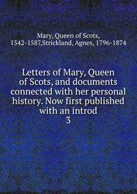 Letters of Mary, Queen of Scots, and documents connected with her personal history. Now first published with an introd. 3
