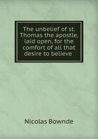 The unbelief of st. Thomas the apostle, laid open, for the comfort of all that desire to believe .