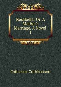 Rosabella: Or, A Mother's Marriage. A Novel .