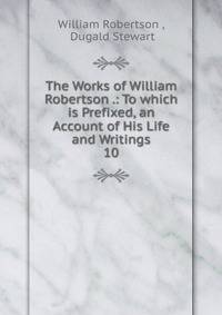 The Works of William Robertson .: To which is Prefixed, an Account of His Life and Writings. 10