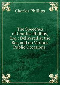 The Speeches of Charles Phillips, Esq.: Delivered at the Bar, and on Various Public Occasions .
