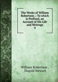 The Works of William Robertson .: To which is Prefixed, an Account of His Life and Writings. 9