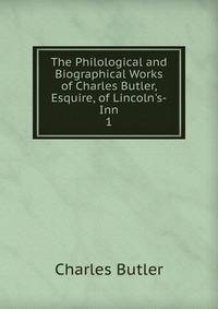 The Philological and Biographical Works of Charles Butler, Esquire, of Lincoln's-Inn
