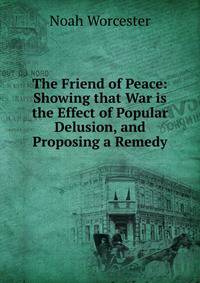 The Friend of Peace: Showing that War is the Effect of Popular Delusion, and Proposing a Remedy