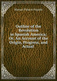 Outline of the Revolution in Spanish America; Or, An Account of the Origin, Progress, and Actual .