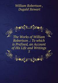 The Works of William Robertson .: To which is Prefixed, an Account of His Life and Writings. 5