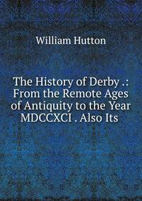 The History of Derby .: From the Remote Ages of Antiquity to the Year MDCCXCI . Also Its .