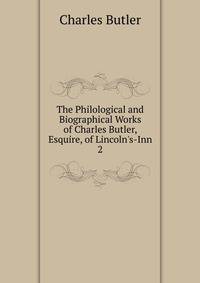 The Philological and Biographical Works of Charles Butler, Esquire, of Lincoln's-Inn