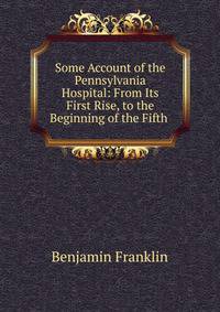 Some Account of the Pennsylvania Hospital: From Its First Rise, to the Beginning of the Fifth .