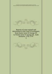 Reports of cases argued and determined in the Court of exchequer, from Easter term 32 George III. to Trinity term 37 George III. . both inclusive. 1792-1797. 2