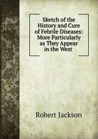 Sketch of the History and Cure of Febrile Diseases: More Particularly as They Appear in the West .