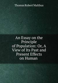 An Essay on the Principle of Population: Or, A View of Its Past and Present Effects on Human .