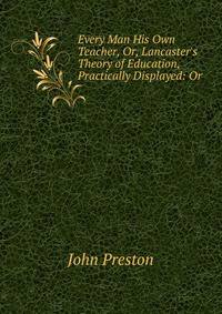 Every Man His Own Teacher, Or, Lancaster's Theory of Education, Practically Displayed: Or .