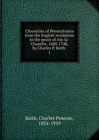 Chronicles of Pennsylvania from the English revolution to the peace of Aix-la-Chapelle, 1688-1748, by Charles P. Keith . 1