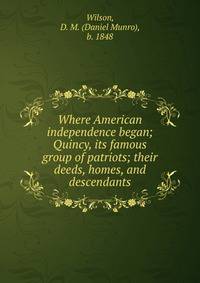 Where American independence began; Quincy, its famous group of patriots; their deeds, homes, and descendants