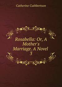 Rosabella: Or, A Mother's Marriage. A Novel .