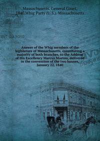 Answer of the Whig members of the legislature of Massachusetts, constituting a majority of both branches, to the Address of His Excellency Marcus Morton, delivered in the convention of the two houses, January 22, 1840