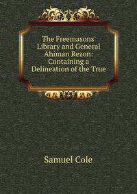 The Freemasons' Library and General Ahiman Rezon: Containing a Delineation of the True .