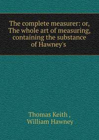 The complete measurer: or, The whole art of measuring, containing the substance of Hawney's .