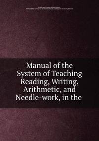 Manual of the System of Teaching Reading, Writing, Arithmetic, and Needle-work, in the .