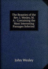 The Beauties of the Rev. J. Wesley, M. A.: Containing the Most Interesting Passages Selected .