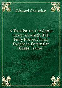 A Treatise on the Game Laws: in which it is Fully Proved, That, Except in Particular Cases, Game .