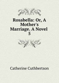 Rosabella: Or, A Mother's Marriage. A Novel .