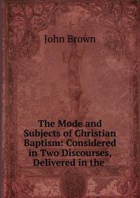 The Mode and Subjects of Christian Baptism: Considered in Two Discourses, Delivered in the .