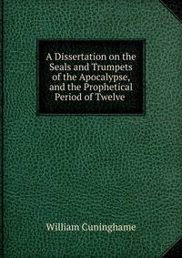 A Dissertation on the Seals and Trumpets of the Apocalypse, and the Prophetical Period of Twelve .