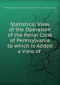 Statistical View of the Operation of the Penal Code of Pennsylvania to which is Added a View of .
