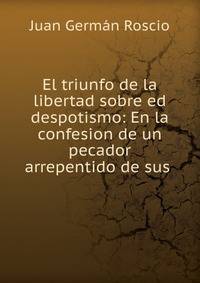 El triunfo de la libertad sobre ed despotismo: En la confesion de un pecador arrepentido de sus .